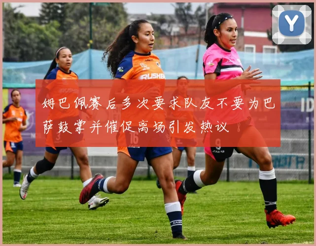 姆巴佩赛后多次要求队友不要为巴萨鼓掌并催促离场引发热议