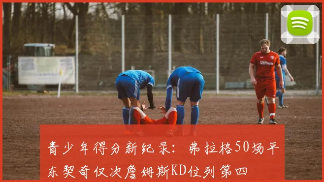 青少年得分新纪录：弗拉格50场平东契奇仅次詹姆斯KD位列第四