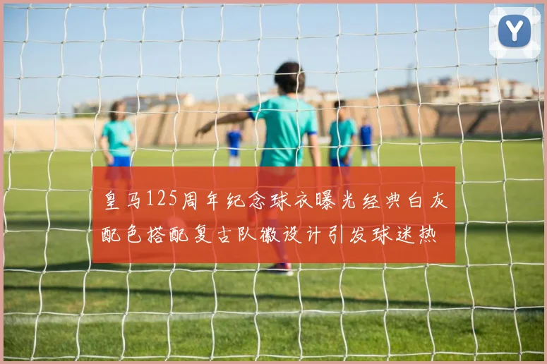 皇马125周年纪念球衣曝光经典白灰配色搭配复古队徽设计引发球迷热议