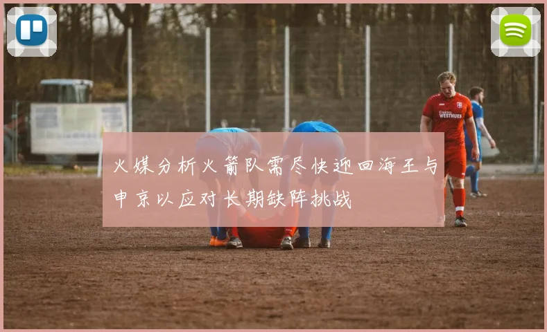 火媒分析火箭队需尽快迎回海王与申京以应对长期缺阵挑战