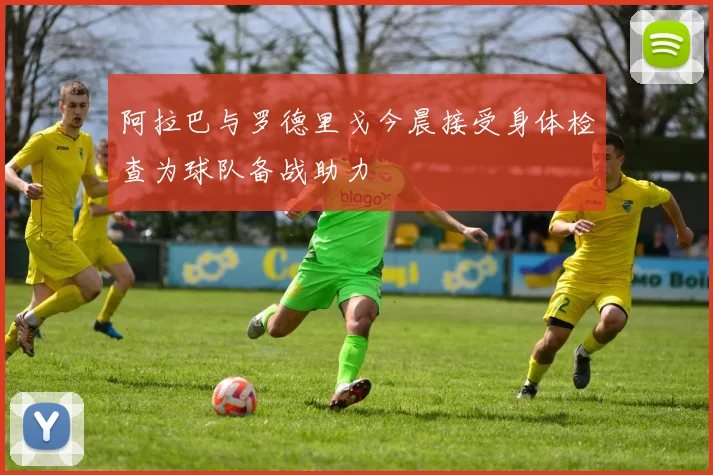 阿拉巴与罗德里戈今晨接受身体检查为球队备战助力