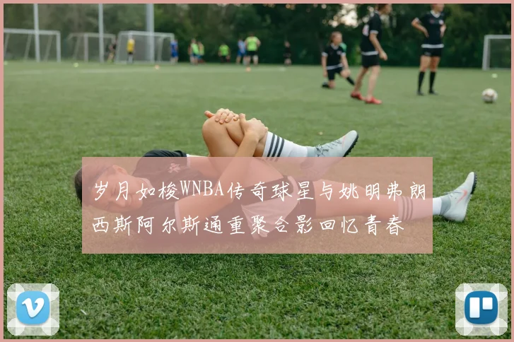 岁月如梭WNBA传奇球星与姚明弗朗西斯阿尔斯通重聚合影回忆青春
