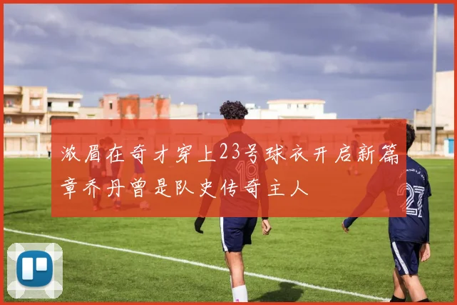 浓眉在奇才穿上23号球衣开启新篇章乔丹曾是队史传奇主人