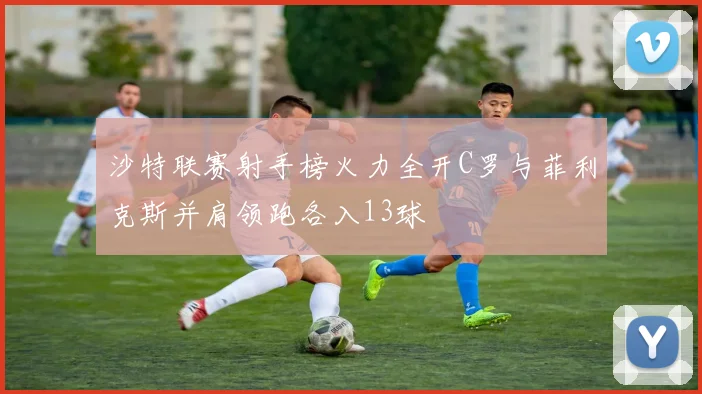 沙特联赛射手榜火力全开C罗与菲利克斯并肩领跑各入13球