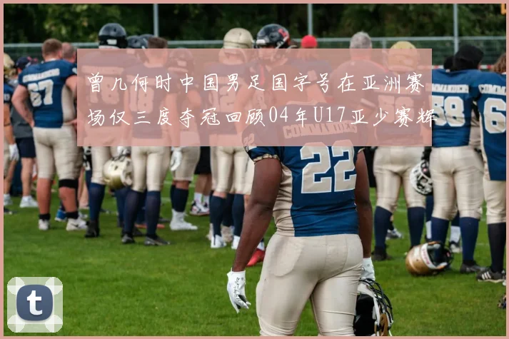 曾几何时中国男足国字号在亚洲赛场仅三度夺冠回顾04年U17亚少赛辉煌时刻