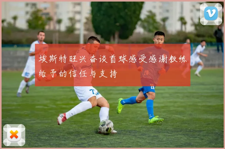 埃斯特旺兴奋谈首球感受感谢教练给予的信任与支持