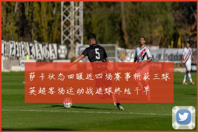 萨卡状态回暖近四场赛事斩获三球英超客场运动战进球终结干旱