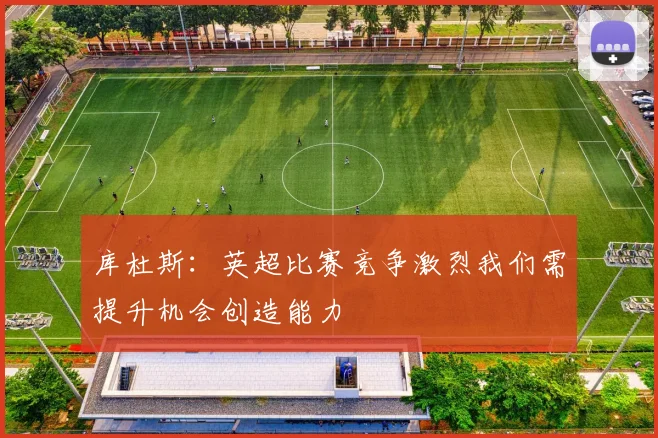 库杜斯：英超比赛竞争激烈我们需提升机会创造能力