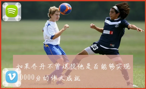 如果乔丹不曾退役他是否能够实现40000分的伟大成就