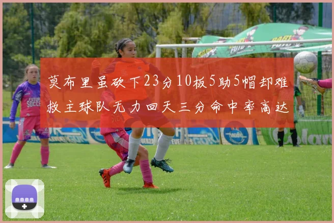 莫布里虽砍下23分10板5助5帽却难救主球队无力回天三分命中率高达57