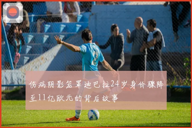 伤病阴影笼罩迪巴拉24岁身价骤降至11亿欧元的背后故事