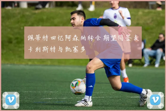 佩蒂特回忆阿森纳转会期望同签麦卡利斯特与凯塞多