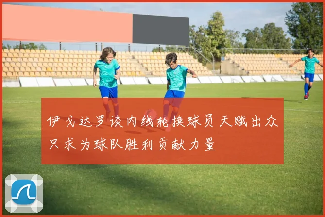 伊戈达罗谈内线轮换球员天赋出众只求为球队胜利贡献力量