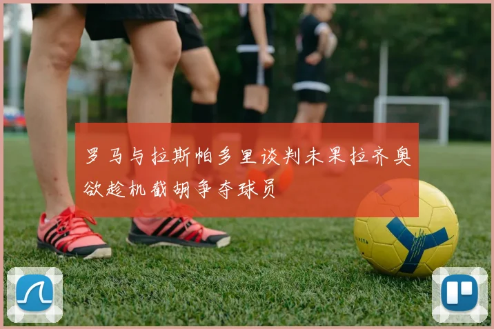 罗马与拉斯帕多里谈判未果拉齐奥欲趁机截胡争夺球员