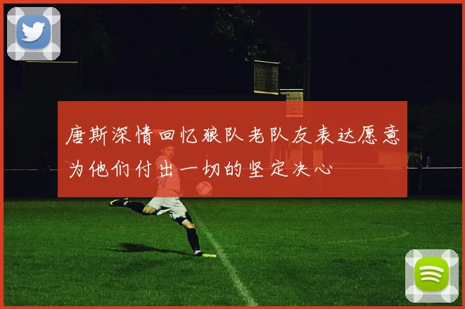 唐斯深情回忆狼队老队友表达愿意为他们付出一切的坚定决心