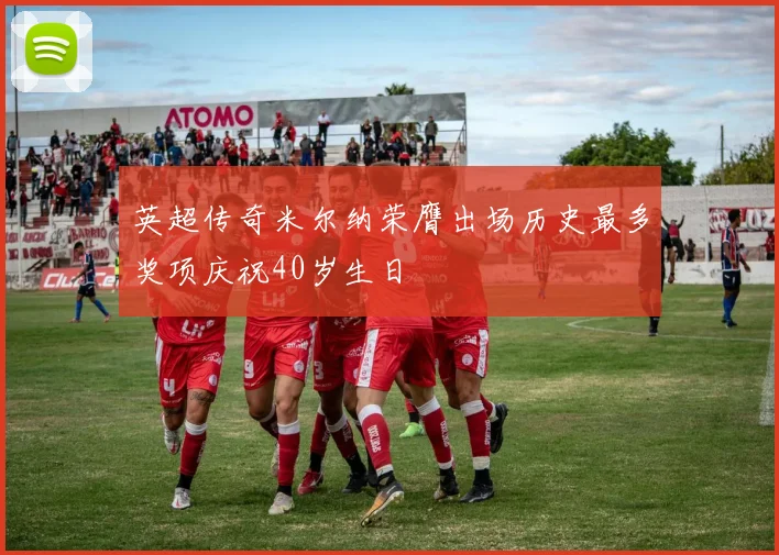 英超传奇米尔纳荣膺出场历史最多奖项庆祝40岁生日
