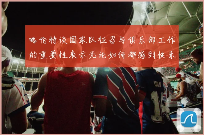 略伦特谈国家队征召与俱乐部工作的重要性表示无论如何都感到快乐