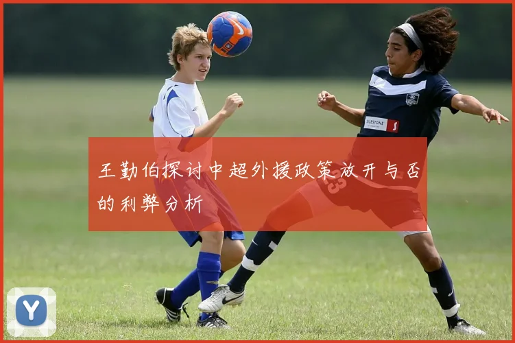 王勤伯探讨中超外援政策放开与否的利弊分析