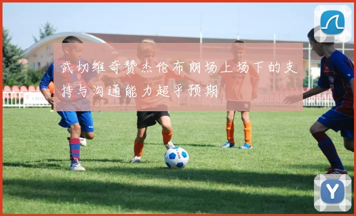 武切维奇赞杰伦布朗场上场下的支持与沟通能力超乎预期