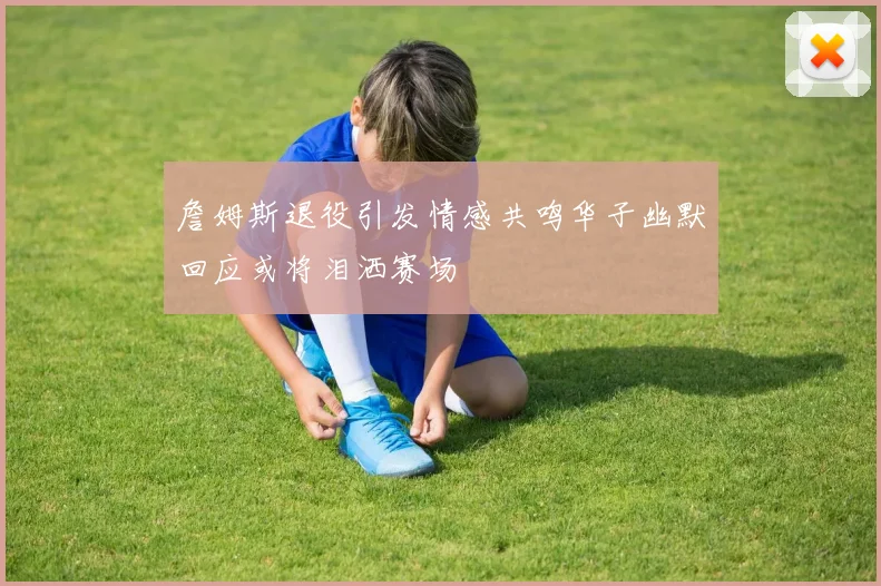 詹姆斯退役引发情感共鸣华子幽默回应或将泪洒赛场