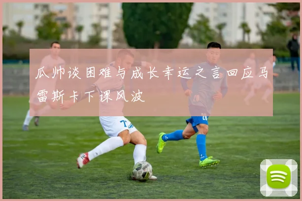 瓜帅谈困难与成长幸运之言回应马雷斯卡下课风波