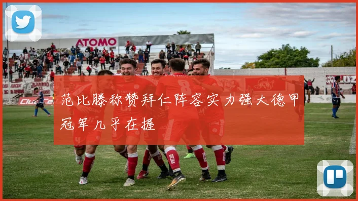 范比滕称赞拜仁阵容实力强大德甲冠军几乎在握