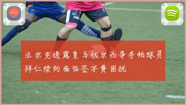 法尔克透露皇马切尔西争夺帕球员拜仁续约面临签字费困扰