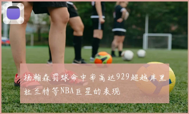 杨瀚森罚球命中率高达929超越库里杜兰特等NBA巨星的表现