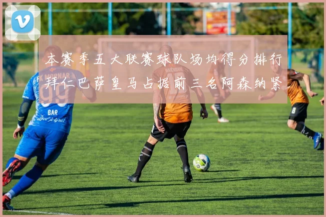 本赛季五大联赛球队场均得分排行拜仁巴萨皇马占据前三名阿森纳紧随其后位列第五