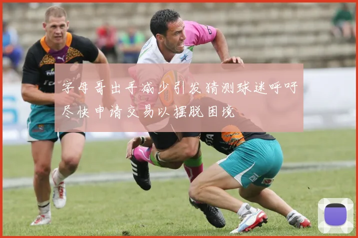 字母哥出手减少引发猜测球迷呼吁尽快申请交易以摆脱困境