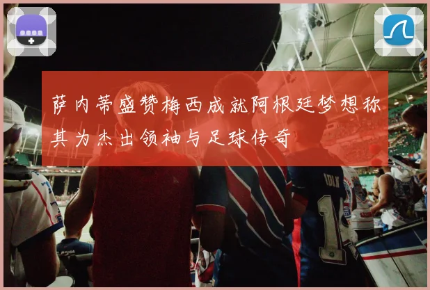 萨内蒂盛赞梅西成就阿根廷梦想称其为杰出领袖与足球传奇