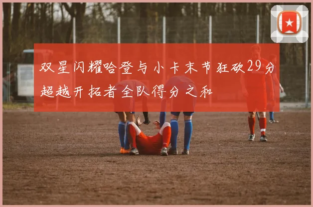 双星闪耀哈登与小卡末节狂砍29分超越开拓者全队得分之和