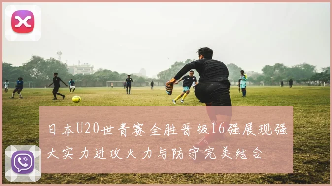 日本U20世青赛全胜晋级16强展现强大实力进攻火力与防守完美结合