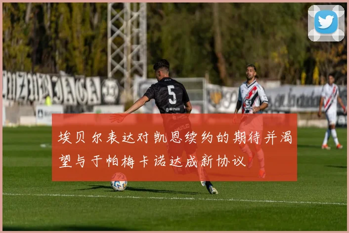 埃贝尔表达对凯恩续约的期待并渴望与于帕梅卡诺达成新协议