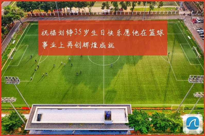 祝福刘铮35岁生日快乐愿他在篮球事业上再创辉煌成就