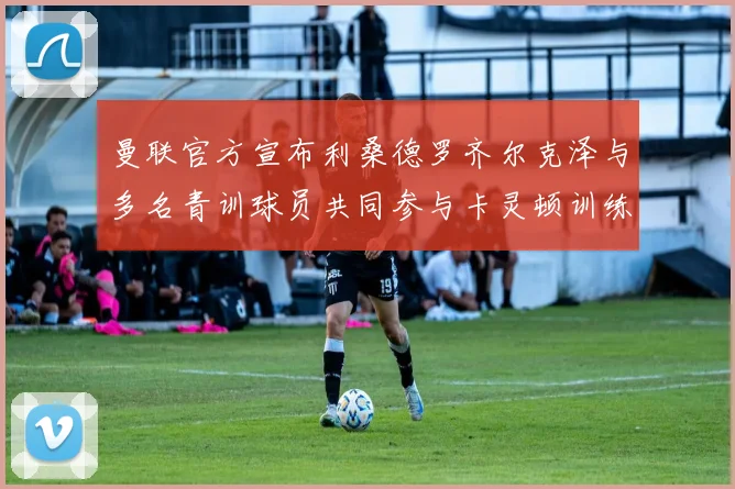 曼联官方宣布利桑德罗齐尔克泽与多名青训球员共同参与卡灵顿训练