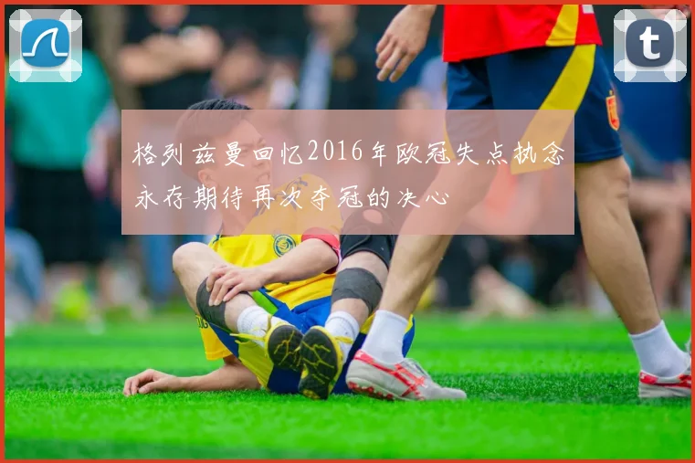 格列兹曼回忆2016年欧冠失点执念永存期待再次夺冠的决心