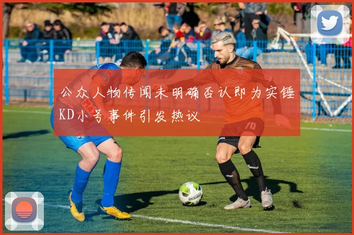 公众人物传闻未明确否认即为实锤KD小号事件引发热议