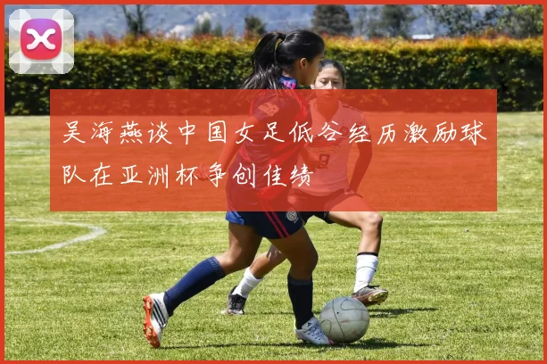 吴海燕谈中国女足低谷经历激励球队在亚洲杯争创佳绩