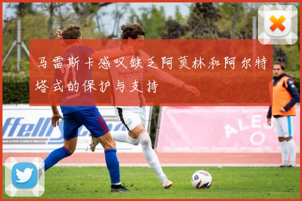 马雷斯卡感叹缺乏阿莫林和阿尔特塔式的保护与支持