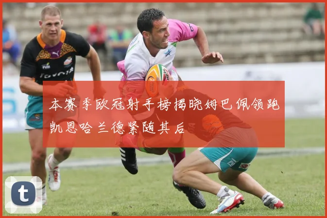 本赛季欧冠射手榜揭晓姆巴佩领跑凯恩哈兰德紧随其后